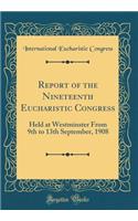 Report of the Nineteenth Eucharistic Congress: Held at Westminster From 9th to 13th September, 1908 (Classic Reprint)