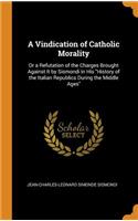 Vindication of Catholic Morality: Or a Refutation of the Charges Brought Against It by Sismondi in His "History of the Italian Republics During the Middle Ages"