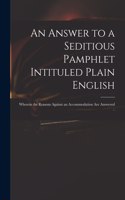 An Answer to a Seditious Pamphlet Intituled Plain English: Wherein the Reasons Against an Accommodation Are Answered ..