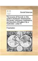 The Source of the Evil: Or, the System Displayed. Addressed to the Gentry, Yeomanry, Freeholders, and Electors of England. by a Freeholder. Letter IV.