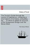 Tourist's Guide Through the County of Caernarvon, Containing a Short Sketch of Its History, Antiquities, Etc. ... to Which Is Added an Account of the Suspension Bridge Over the Menai Strait.