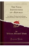 The Naval Institutions of a Republic: An Address Written for the Irving Literary Institute, of the City of Erie, Pa (Classic Reprint)