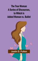 True Woman A Series of Discourses, to Which Is Added Woman vs. Ballot