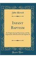 Infant Baptism: Its Origin Among Protestants and the Arguments Advanced for and Against It (Classic Reprint): Its Origin Among Protestants and the Arguments Advanced for and Against It (Classic Reprint)