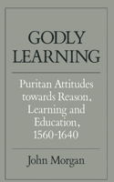 Godly Learning: Puritan Attitudes Towards Reason, Learning, and Education, 1560-1640