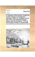 A catalogue of the pictures, sculptures, models, designs in architecture, drawings, prints, &c. exhibited at their new room, near Exeter-Exchange, Strand, May the thirteenth, 1772, by the Society of Artists of Great-Britain