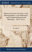 Epitome of a Course of Lectures, on the Following Subjects, in the Mathematics, and in Natural and Experimental Philosophy; ... by W. Green,