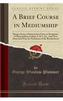 A Brief Course in Mediumship: Being a Series of Instructions Given to Neophytes of Metropolitan College, S. R. I. An., and Now Done Into Print by Permission of the Brotherhood (Classic Reprint)