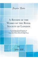 A Review of the Works of the Royal Society of London: Containing Animadversions on Such of the Papers as Deserve Particular Observation; In Eight Parts (Classic Reprint): Containing Animadversions on Such of the Papers as Deserve Particular Observation; In Eight Parts (Classic Reprint)