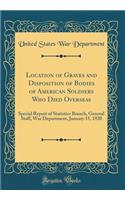 Location of Graves and Disposition of Bodies of American Soldiers Who Died Overseas: Special Report of Statistics Branch, General Staff, War Department, January 15, 1920 (Classic Reprint)