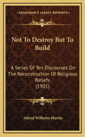 Not To Destroy But To Build: A Series Of Ten Discourses On The Reconstruction Of Religious Beliefs (1901)