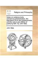 Notes on Scripture-Texts, Concerning Predestination, the Imputation of Sin and Righteousness, and the Nature and Effects of Justifying Faith. by John Glas.