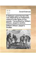 A dialogue upon the two bills now depending in Parliament, relative to the rights of the people. Transcribed by William Wilson, Jasper's brother.: (English)