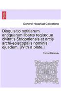 Disquisitio Notitiarum Antiquarum Liberae Regiaeque Civitatis Strigoniensis Et Arcis Archi-Episcopalis Nominis Ejusdem. [With a Plate.]