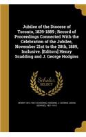 Jubilee of the Diocese of Toronto, 1839-1889; Record of Proceedings Connected With the Celebration of the Jubilee, November 21st to the 28th, 1889, Inclusive. [Editors] Henry Scadding and J. George Hodgins