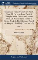 Instructions for the Whole Year. Part II. Tome III. for Lent. Being Practical Thoughts on the Epistles and Lessons from Ash Wednesday to Tuesday in Easter-Week. in This Edition Are Added the Gospels ... Faithfully Corrected. of 3; Volume 3