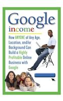 Google Income: How ANYONE of Any Age, Location, And/Or Background Can Build a Highly Profitable Online Business with Google