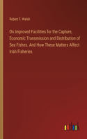 On Improved Facilities for the Capture, Economic Transmission and Distribution of Sea Fishes. And How These Matters Affect Irish Fisheries