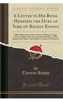 A Letter to His Royal Highness the Duke of York on Recent Events: With a Statement of the Conduct of Generals Trigge and Fox, During Their Commands at Gibraltar, and an Inquiry Into Major Charles James's Claims to Promotion (Classic Reprint)