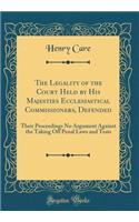 The Legality of the Court Held by His Majesties Ecclesiastical Commissioners, Defended: Their Proceedings No Argument Against the Taking Off Penal Laws and Tests (Classic Reprint): Their Proceedings No Argument Against the Taking Off Penal Laws and Tests (Classic Reprint)