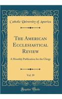 The American Ecclesiastical Review, Vol. 39: A Monthly Publication for the Clergy (Classic Reprint)