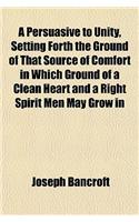 A Persuasive to Unity, Setting Forth the Ground of That Source of Comfort in Which Ground of a Clean Heart and a Right Spirit Men May Grow in: (English)