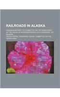 Railroads in Alaska; Hearings Before the Committee on the Territories of the House of Representatives, 60th Congress, 1st Session