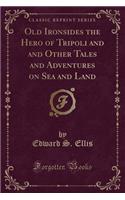 Old Ironsides the Hero of Tripoli and and Other Tales and Adventures on Sea and Land (Classic Reprint): (English)