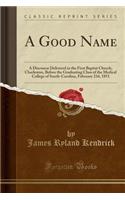 A Good Name: A Discourse Delivered in the First Baptist Church, Charleston, Before the Graduating Class of the Medical College of South-Carolina, February 23d, 1851 (Classic Reprint): A Discourse Delivered in the First Baptist Church, Charleston, Before the Graduating Class of the Medical College of South-Carolina, February 23d, 1