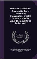 Mobilizing the Rural Community, Rural Community Organization, What It Is. How It May Be Done. the Benefits to Be Derived