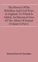 History Of The Rebellion And Civil Wars In England, To Which Is Added, An Historical View Of The Affairs Of Ireland (Volume I) Part I.