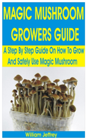 Magic Mushroom Growers Guide: A Step By Step Guide on How to Grow and Safely Use Magic Mushroom