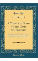 A Complete Guide to the Game of Draughts: Giving the Best Lines of Attack and Defence in Every Opening, With Copious Notes And, Variations; Being Instructions to Students and Learners on the Most Scientific Methods of Playing the Various Games