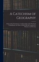A Catechism of Geography: Being an Easy Introduction to the Knowledge of the World and Its Inhabitants, the Whole of Which May Be Committed to Memory at an Early Age