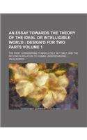 An  Essay Towards the Theory of the Ideal or Intelligible World Volume 1; The First Considering It Absolutely in It Self, and the Second in Relation t