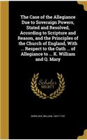 Case of the Allegiance Due to Soveraign Powers, Stated and Resolved, According to Scripture and Reason, and the Principles of the Church of England, With ... Respect to the Oath ... of Allegiance to ... K. William and Q. Mary