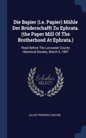 Die Bapier (i.e. Papier) Mühle Der Brüderschafft Zu Ephrata. (the Paper Mill Of The Brotherhood At Ephrata.): Read Before The Lancaster County Historical Society, March 5, 1897