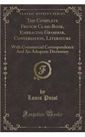 The Complete French Class-Book, Embracing Grammar, Conversation, Literature: With Commercial Correspondence and an Adequate Dictionary (Classic Reprint)