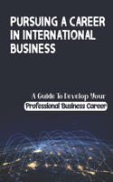 Pursuing A Career In International Business: A Guide To Develop Your Professional Business Career: International Business Professional
