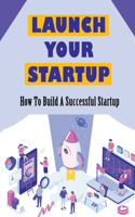 Launch Your Startup: How To Build A Successful Startup: How To Build A Wildly Successful Business