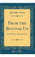 From the Bottom Up: The Life Story of Alexander Irvine (Classic Reprint)