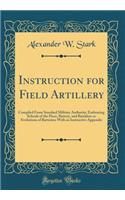 Instruction for Field Artillery: Compiled From Standard Military Authority; Embracing Schools of the Piece, Battery, and Battalion or Evolutions of Batteries; With an Instructive Appendix (Classic Reprint)