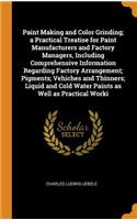 Paint Making and Color Grinding; A Practical Treatise for Paint Manufacturers and Factory Managers, Including Comprehensive Information Regarding Factory Arrangement; Pigments; Vehiches and Thinners; Liquid and Cold Water Paints as Well as Practica