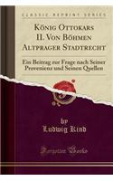 Konig Ottokars II. Von Bohmen Altprager Stadtrecht: Ein Beitrag Zur Frage Nach Seiner Provenienz Und Seinen Quellen (Classic Reprint)