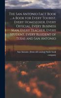 San Antonio Fact Book ... a Book for Every Tourist, Every Homeseeker, Every Official, Every Business man, Every Teacher, Every Student, Every Resident of Texas and San Antonio