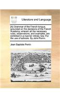 [A] Grammar of the French Tongue, Grounded on the Decisions of the French Academy, Wherein All the Necessary Rules, Observations, and Examples, Are Exhibited in a Manner Intirely New. for the Use of Schools. by John Perrin.