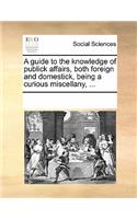 A Guide to the Knowledge of Publick Affairs, Both Foreign and Domestick, Being a Curious Miscellany, ...: (English)