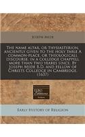 The Name Altar, or Thysiasterion, Anciently Given to the Holy Table a Common-Place, or Theologicall Discourse, in a Colledge Chappell More Than Two Yeares Since. by Joseph Mede B.D. and Fellow of Christs Colledge in Cambridge. (1637)