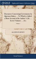 Discourses Concerning Government; By Algernon Sidney, ... to Which Is Added, a Short Account of the Author's Life. ... in Two Volumes. ... of 2; Volume 1