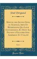 Manuel Des Jeunes Gens, Ou Sciences, Arts Et Rï¿½crï¿½ations Qui Leur Conviennent, Et Dont Ils Peuvent s'Occuper Avec Agrï¿½ment Et Utilitï¿½, Vol. 1 (Classic Reprint)